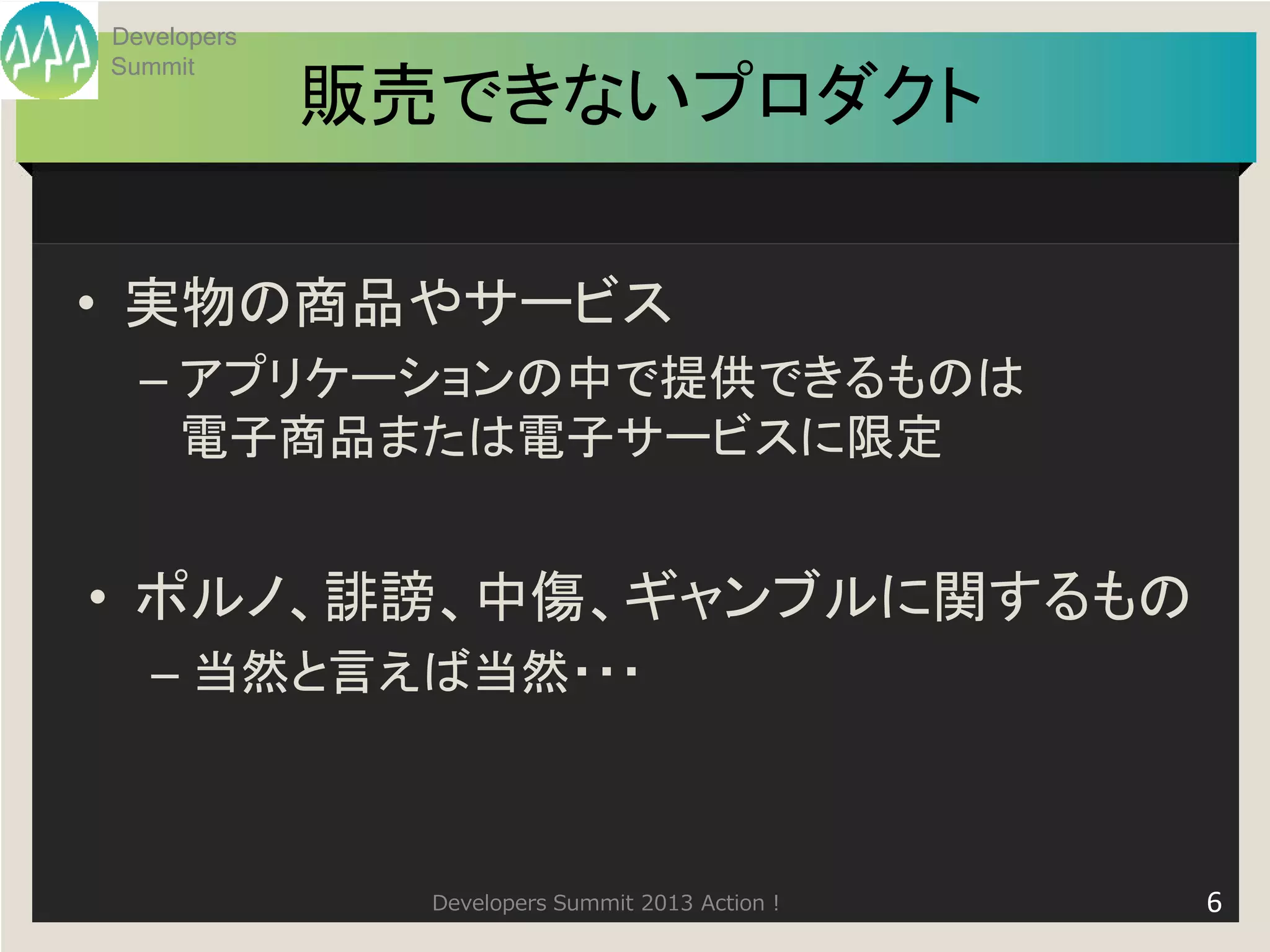 Developers
Summit
             販売できないプロダクト

• 実物の商品やサービス
  – アプリケーションの中で提供できるものは
    電子商品または電子サービスに限定


• ポルノ、誹謗、中傷、ギャンブルに関するもの
   – 当然と言えば当然・・・



               Developers Summit 2013 Action !   6
 
