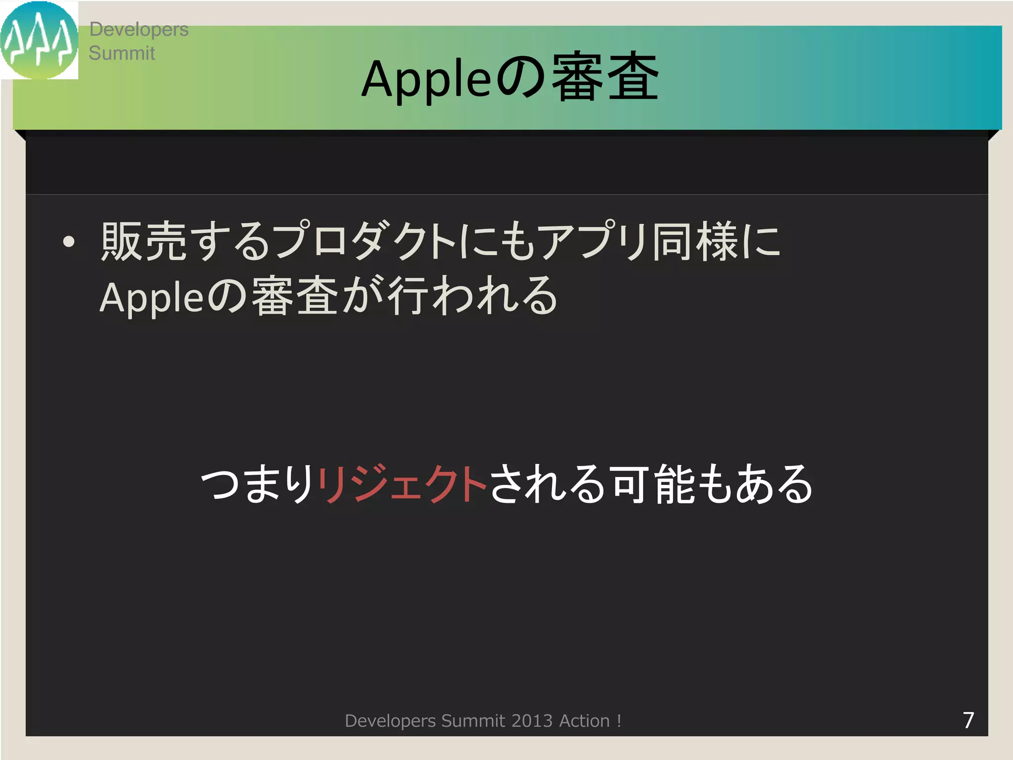 Developers
Summit
                 Appleの審査

• 販売するプロダクトにもアプリ同様に
  Appleの審査が行われる



             つまりリジェクトされる可能もある




                Developers Summit 2013 Action !   7
 