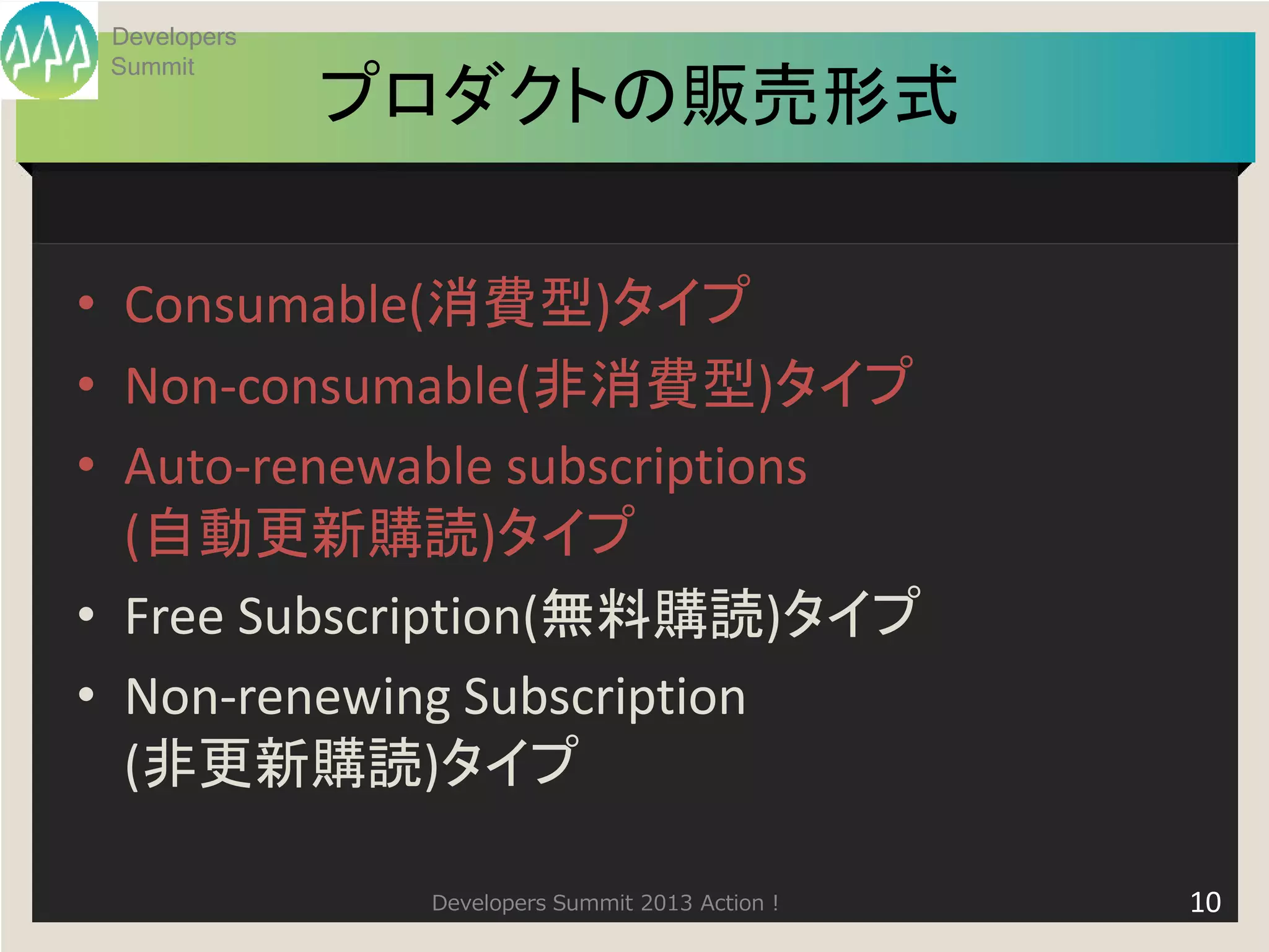 Developers
 Summit
              プロダクトの販売形式

• Consumable(消費型)タイプ
• Non-consumable(非消費型)タイプ
• Auto-renewable subscriptions
  (自動更新購読)タイプ
• Free Subscription(無料購読)タイプ
• Non-renewing Subscription
  (非更新購読)タイプ

               Developers Summit 2013 Action !   10
 