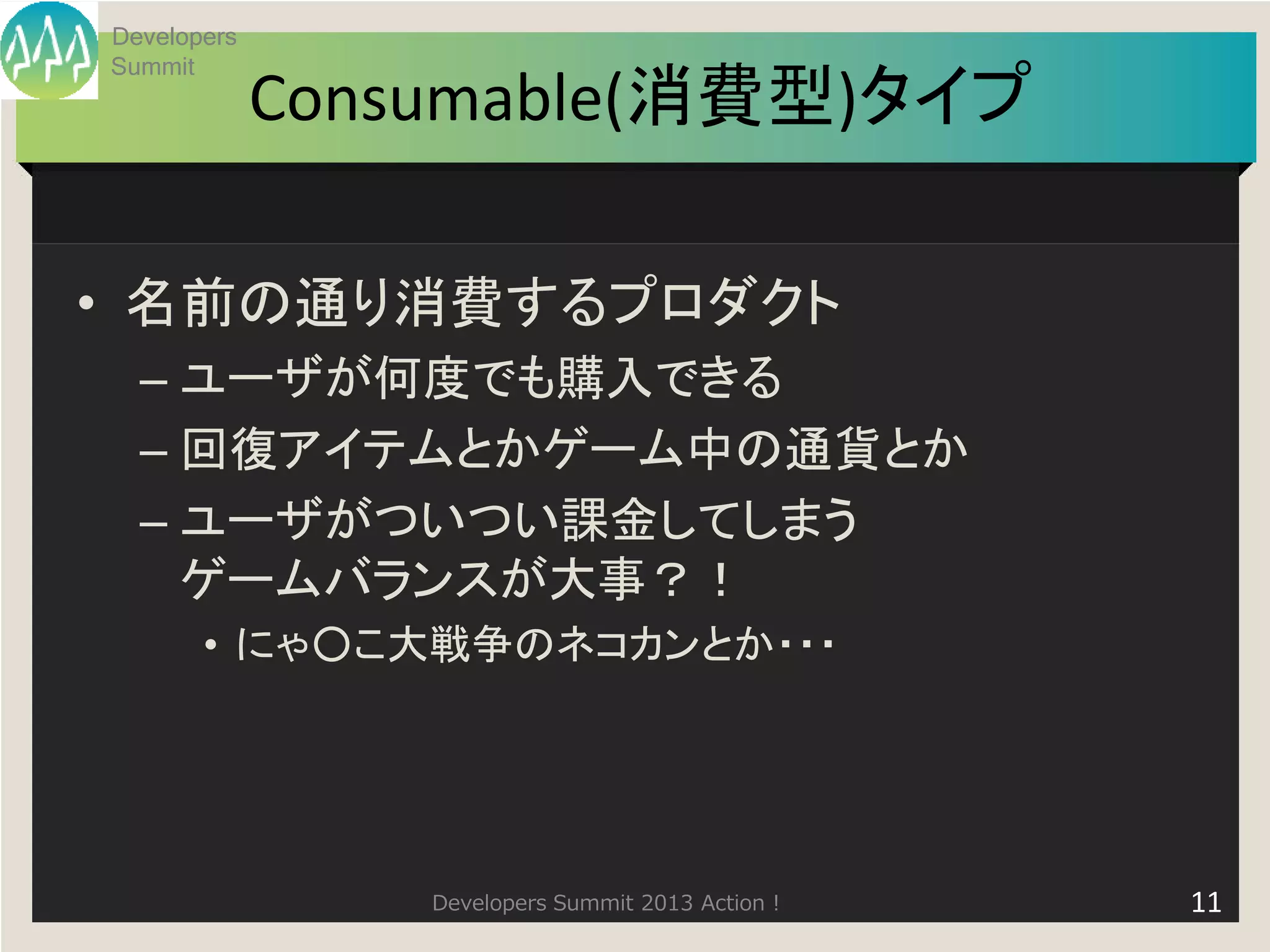 Developers
Summit
             Consumable(消費型)タイプ

• 名前の通り消費するプロダクト
  – ユーザが何度でも購入できる
  – 回復アイテムとかゲーム中の通貨とか
  – ユーザがついつい課金してしまう
    ゲームバランスが大事？！
       • にゃ○こ大戦争のネコカンとか・・・




                 Developers Summit 2013 Action !   11
 