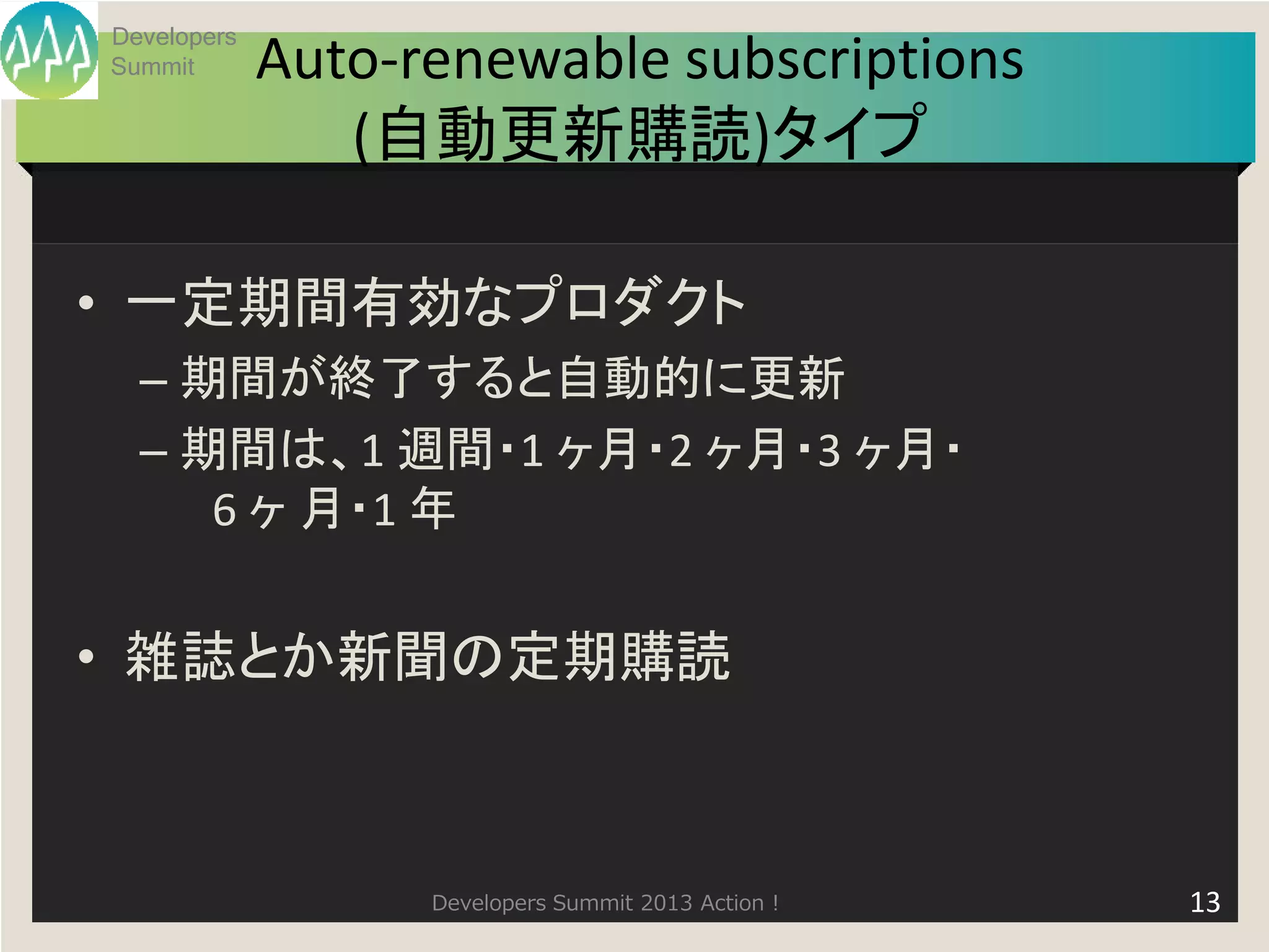 Developers
Summit       Auto-renewable subscriptions
                (自動更新購読)タイプ

• 一定期間有効なプロダクト
  – 期間が終了すると自動的に更新
  – 期間は、1 週間・1 ヶ月・2 ヶ月・3 ヶ月・
     6 ヶ 月・1 年


• 雑誌とか新聞の定期購読



                   Developers Summit 2013 Action !   13
 
