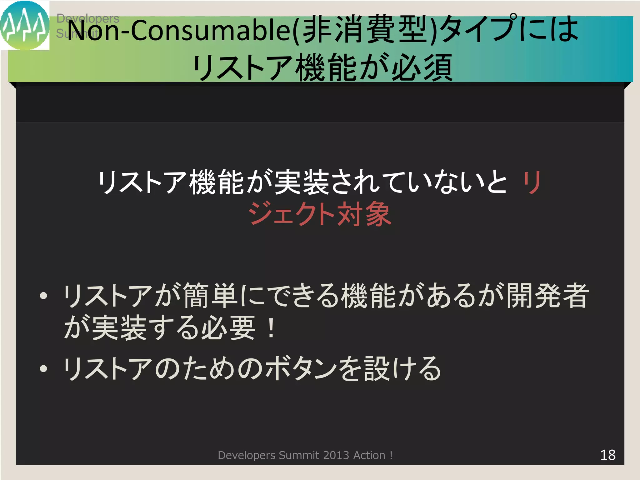 Developers
 Non-Consumable(非消費型)タイプには
Summit


         リストア機能が必須


      リストア機能が実装されていないと リ
            ジェクト対象

• リストアが簡単にできる機能があるが開発者
  が実装する必要！
• リストアのためのボタンを設ける

             Developers Summit 2013 Action !   18
 