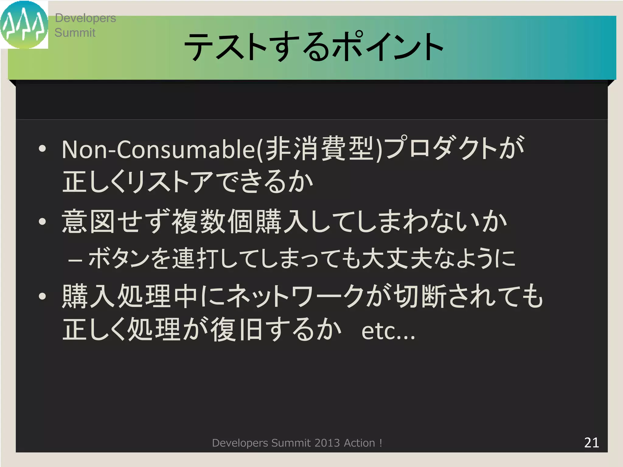 Developers
Summit
             テストするポイント

• Non-Consumable(非消費型)プロダクトが
  正しくリストアできるか
• 意図せず複数個購入してしまわないか
  – ボタンを連打してしまっても大丈夫なように
• 購入処理中にネットワークが切断されても
  正しく処理が復旧するか etc...


              Developers Summit 2013 Action !   21
 
