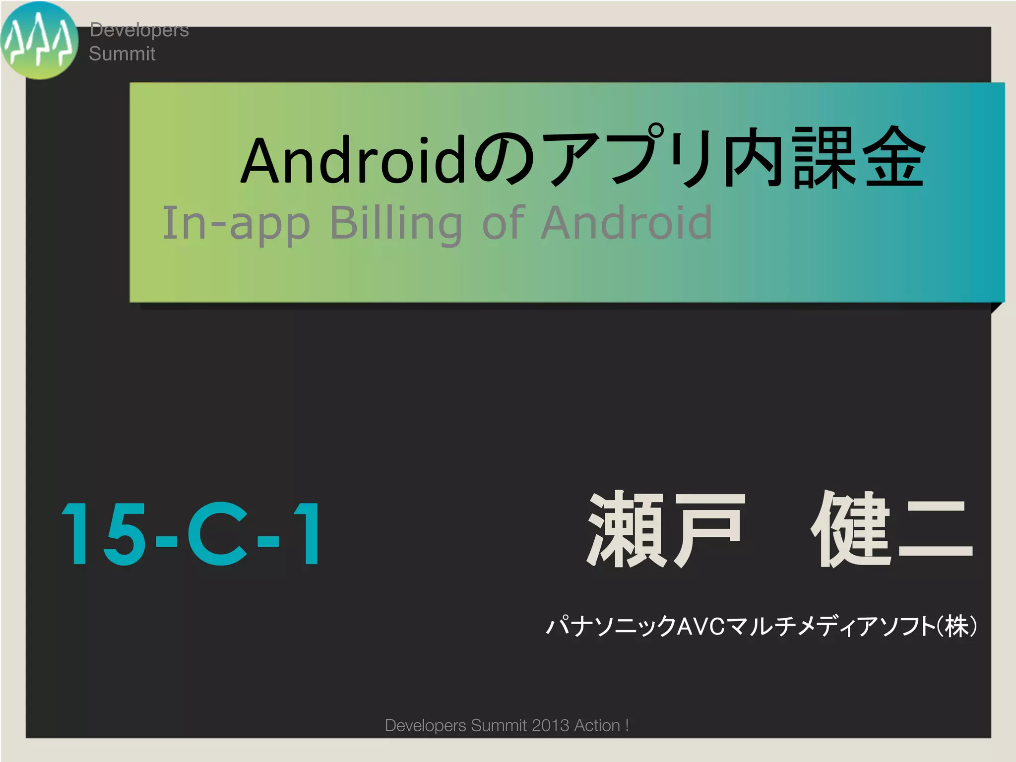 Developers
Summit




             Androidのアプリ内課金	
  
       In-app Billing of Android




15-C-1                                    瀬戸　健二
                                     パナソニックAVCマルチメディアソフト(株)	


                 Developers Summit 2013 Action ! 
 