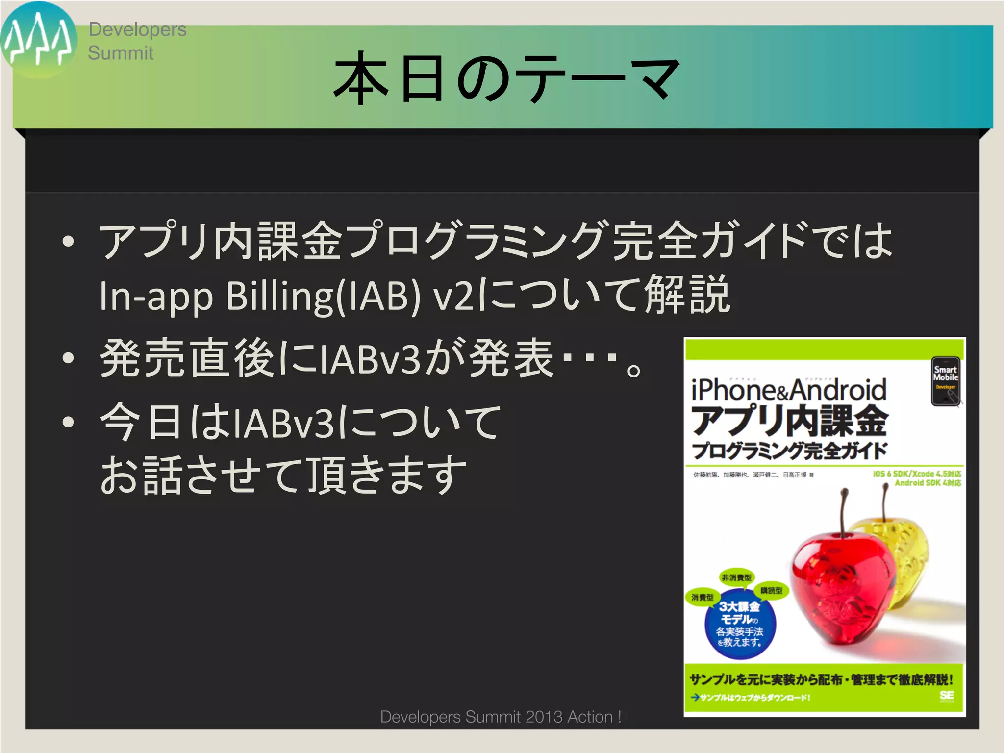 Developers
 Summit

              本日のテーマ
                   	

•  アプリ内課金プログラミング完全ガイドでは	
  
   In-­‐app	
  Billing(IAB)	
  v2について解説	
  
•  発売直後にIABv3が発表・・・。	
  
•  今日はIABv3について	
  
   お話させて頂きます	
  




                Developers Summit 2013 Action ! 
 
