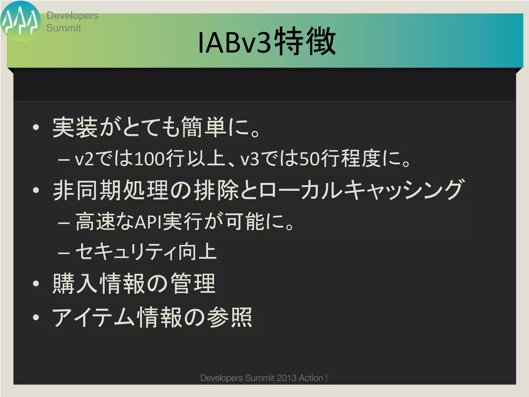 Developers


              IABv3特徴
 Summit

                     	

•  実装がとても簡単に。	
  
   –  v2では100行以上、v3では50行程度に。	
  
•  非同期処理の排除とローカルキャッシング	
  
   –  高速なAPI実行が可能に。	
  
   –  セキュリティ向上	
  
•  購入情報の管理	
  
•  アイテム情報の参照	
  

              Developers Summit 2013 Action ! 
 