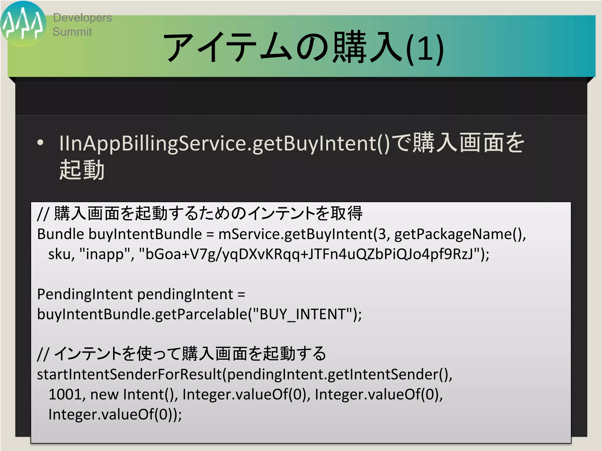 Developers
  Summit

                      アイテムの購入(1)
                               	

•  IInAppBillingService.getBuyIntent()で購入画面を
   起動	
	
  
//	
  購入画面を起動するためのインテントを取得	
  
Bundle	
  buyIntentBundle	
  =	
  mService.getBuyIntent(3,	
  getPackageName(),	
  
	
  	
  	
  sku,	
  "inapp",	
  "bGoa+V7g/yqDXvKRqq+JTFn4uQZbPiQJo4pf9RzJ");	
  
	
  
PendingIntent	
  pendingIntent	
  =	
  
buyIntentBundle.getParcelable("BUY_INTENT");	
  
	
  
//	
  インテントを使って購入画面を起動する	
  
startIntentSenderForResult(pendingIntent.getIntentSender(),	
  
	
  	
  	
  1001,	
  new	
  Intent(),	
  Integer.valueOf(0),	
  Integer.valueOf(0),	
  
	
  	
  	
  Integer.valueOf(0));	
  
                                               Developers Summit 2013 Action ! 
	
  
 
