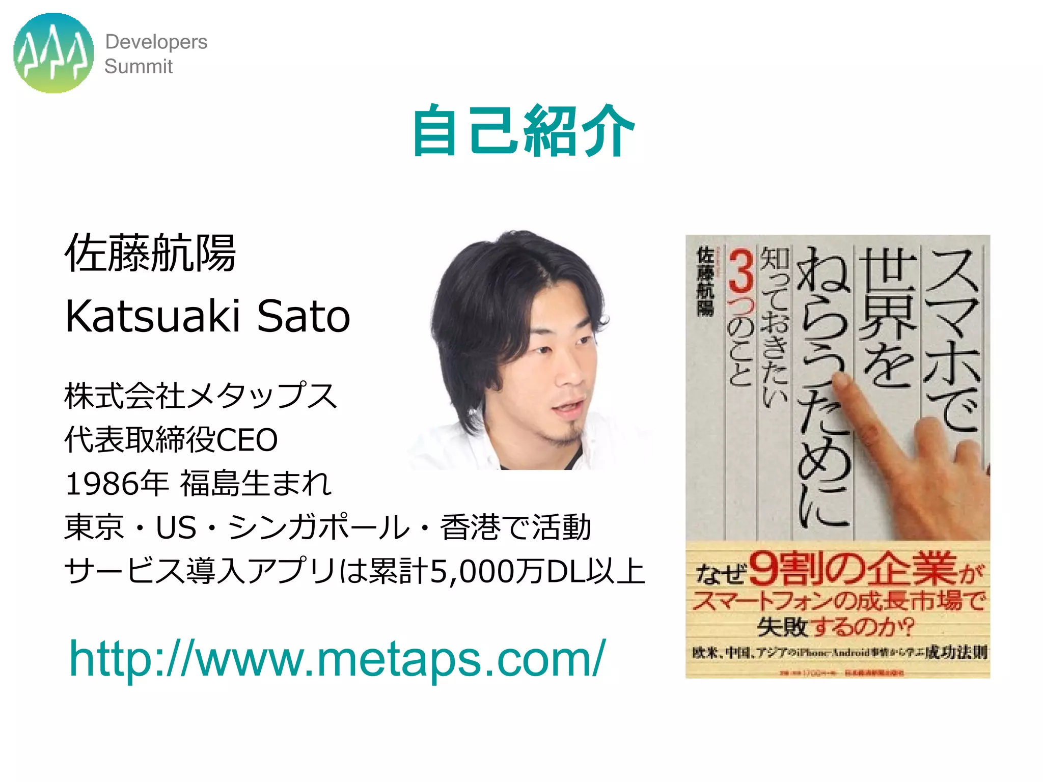 Developers
 Summit


                自己紹介

佐藤航陽
Katsuaki Sato
株式会社メタップス
代表取締役CEO
1986年 福島生まれ
東京・US・シンガポール・香港で活動
サービス導入アプリは累計5,000万DL以上


http://www.metaps.com/
 