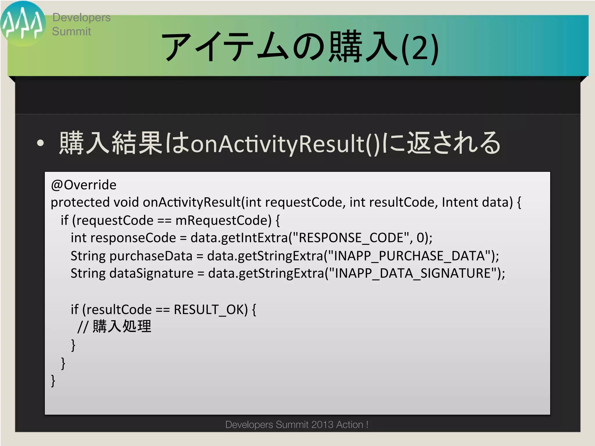 Developers
 Summit

                         アイテムの購入(2)
                                  	

•  購入結果はonAchvityResult()に返される	
@Override	
  
protected	
  void	
  onAchvityResult(int	
  requestCode,	
  int	
  resultCode,	
  Intent	
  data)	
  {	
  	
  
	
  	
  	
  if	
  (requestCode	
  ==	
  mRequestCode)	
  {	
  	
  	
  	
  	
  	
  	
  	
  	
  	
  	
  	
  
	
  	
  	
  	
  	
  	
  int	
  responseCode	
  =	
  data.getIntExtra("RESPONSE_CODE",	
  0);	
  
	
  	
  	
  	
  	
  	
  String	
  purchaseData	
  =	
  data.getStringExtra("INAPP_PURCHASE_DATA");	
  
	
  	
  	
  	
  	
  	
  String	
  dataSignature	
  =	
  data.getStringExtra("INAPP_DATA_SIGNATURE");	
  
	
  	
  	
  	
  	
  	
  	
  	
  	
  
	
  	
  	
  	
  	
  	
  if	
  (resultCode	
  ==	
  RESULT_OK)	
  {	
  
	
  	
  	
  	
  	
  	
  	
  	
  //	
  購入処理	
  
	
  	
  	
  	
  	
  	
  }	
  
	
  	
  	
  }	
  
}	

                                        Developers Summit 2013 Action ! 
 