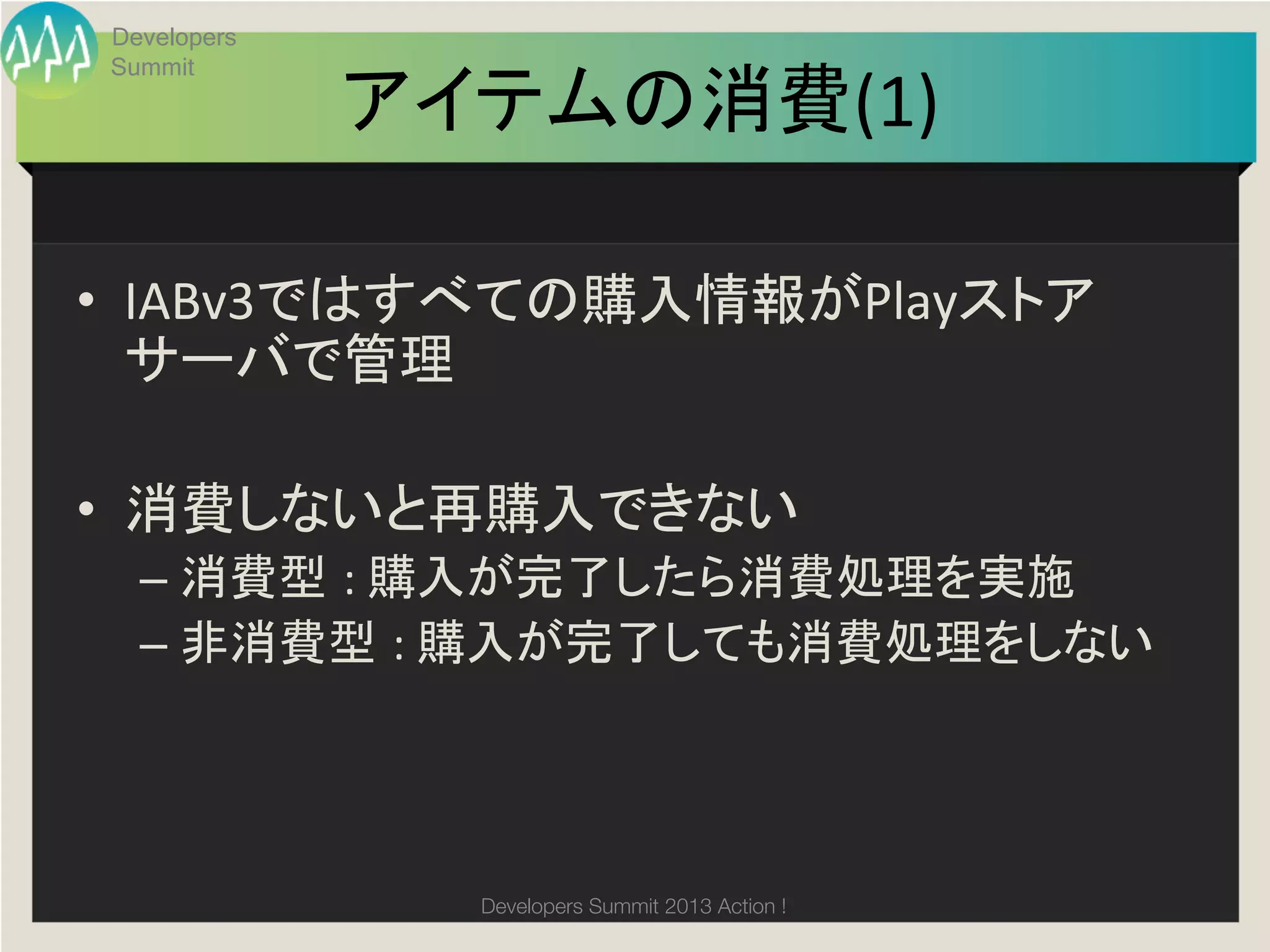 Developers
Summit

             アイテムの消費(1)	

•  IABv3ではすべての購入情報がPlayストア
   サーバで管理	
  

•  消費しないと再購入できない	
  –  消費型 :	
  購入が完了したら消費処理を実施	
  
  –  非消費型 :	
  購入が完了しても消費処理をしない	
  




               Developers Summit 2013 Action ! 
 