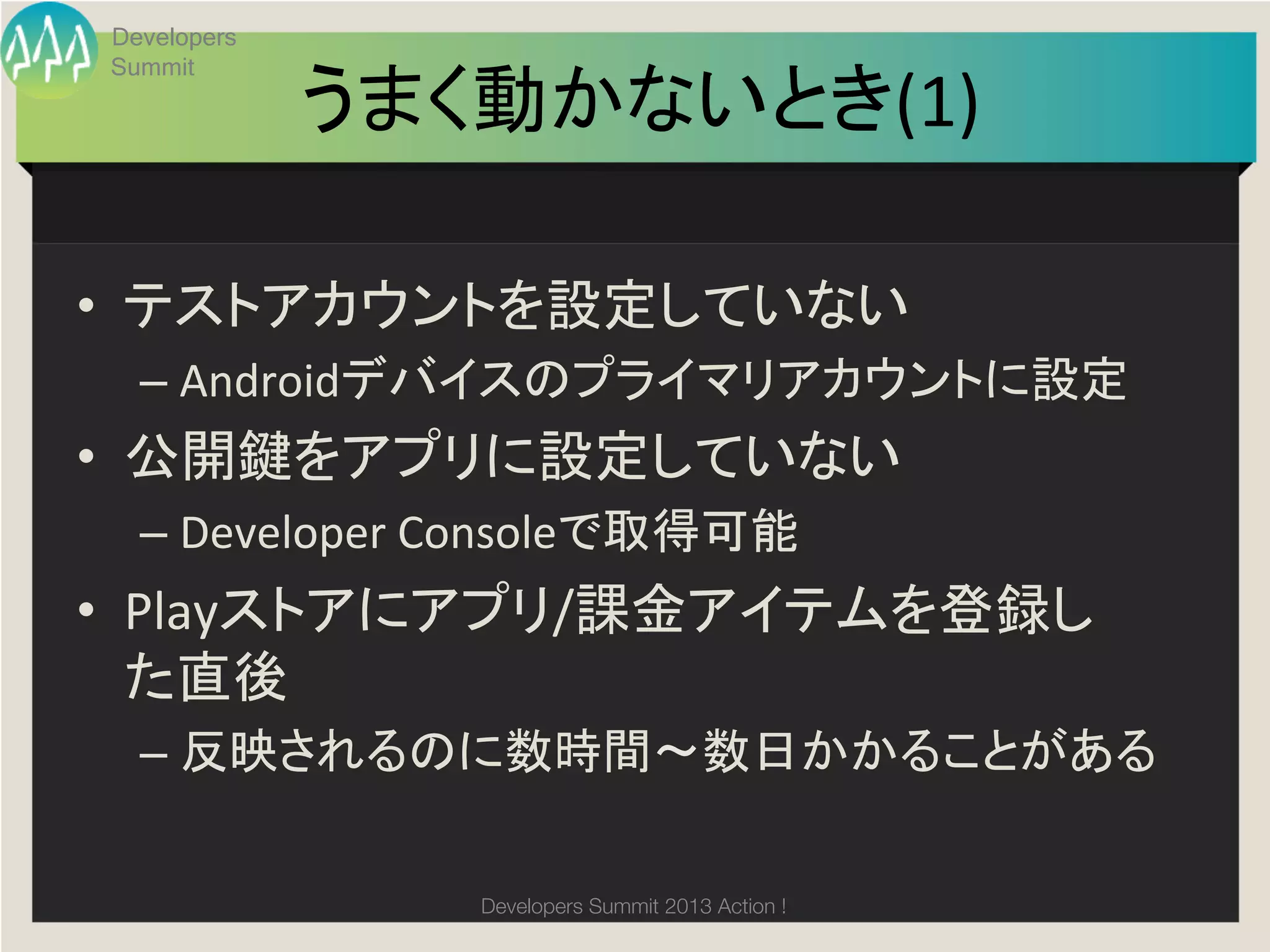 Developers
Summit

             うまく動かないとき(1)
                        	

•  テストアカウントを設定していない	
  
  –  Androidデバイスのプライマリアカウントに設定	
  
•  公開鍵をアプリに設定していない	
  
  –  Developer	
  Consoleで取得可能	
  
•  Playストアにアプリ/課金アイテムを登録し
   た直後	
  
  –  反映されるのに数時間〜数日かかることがある	
  

                  Developers Summit 2013 Action ! 
 