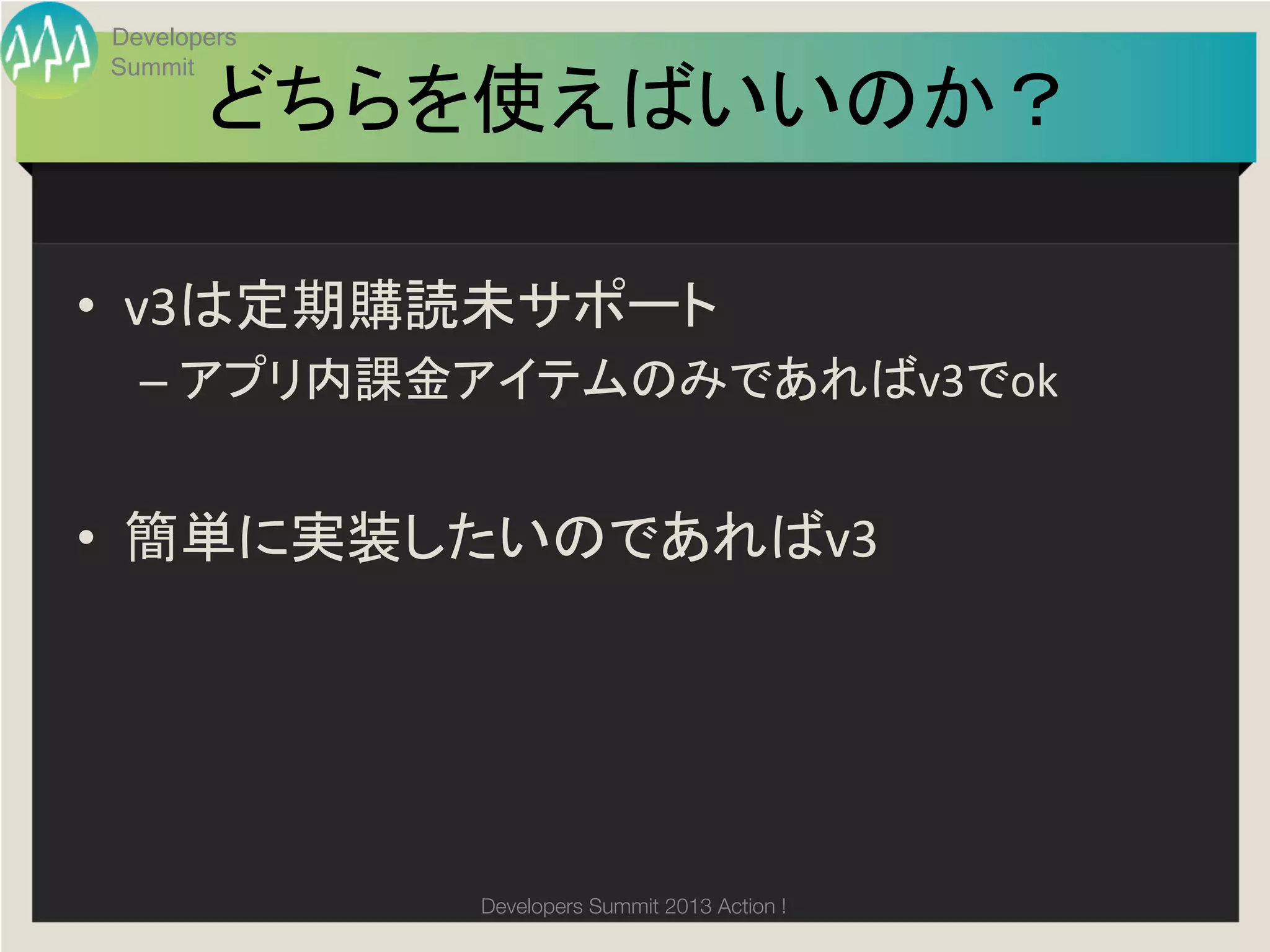 Developers
Summit

       どちらを使えばいいのか？	

•  v3は定期購読未サポート	
  
  –  アプリ内課金アイテムのみであればv3でok	
  


•  簡単に実装したいのであればv3	
  




             Developers Summit 2013 Action ! 
 