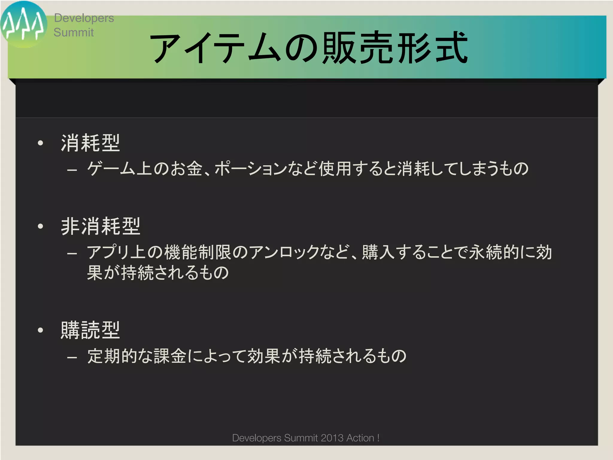 Developers
 Summit

              アイテムの販売形式
                      	

•  消耗型	
  
   –  ゲーム上のお金、ポーションなど使用すると消耗してしまうもの	
  


•  非消耗型	
  
   –  アプリ上の機能制限のアンロックなど、購入することで永続的に効
      果が持続されるもの	
  


•  購読型	
  
   –  定期的な課金によって効果が持続されるもの	



                Developers Summit 2013 Action ! 
 