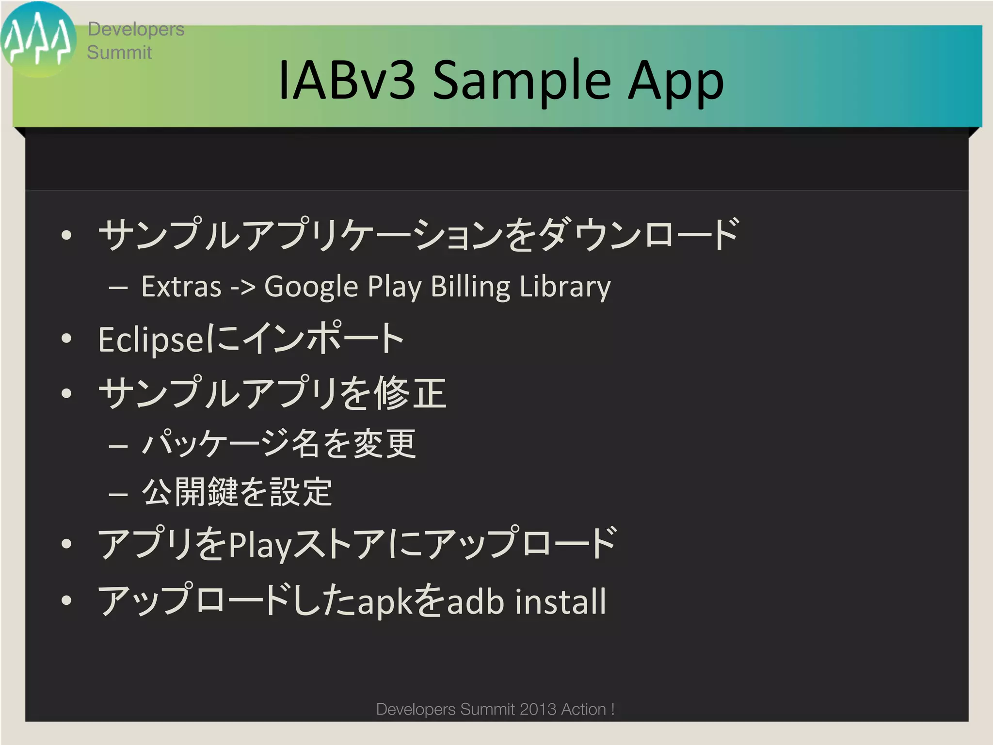 Developers


                       IABv3	
  Sample	
  App
 Summit

                                            	

•  サンプルアプリケーションをダウンロード	
  
   –  Extras	
  -­‐>	
  Google	
  Play	
  Billing	
  Library	
  
•  Eclipseにインポート	
  
•  サンプルアプリを修正	
  
   –  パッケージ名を変更	
  
   –  公開鍵を設定	
  
•  アプリをPlayストアにアップロード	
  
•  アップロードしたapkをadb	
  install	

                                  Developers Summit 2013 Action ! 
 