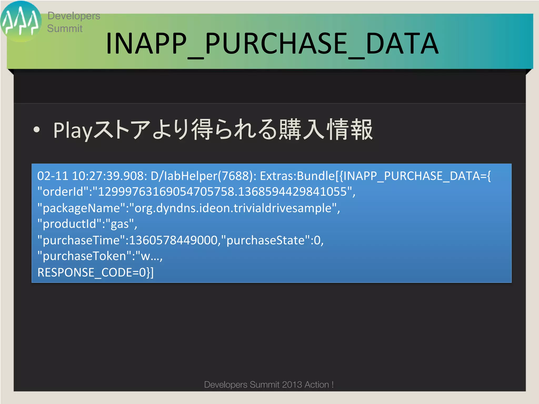 Developers


              INAPP_PURCHASE_DATA
 Summit

                                	

•  Playストアより得られる購入情報	
02-­‐11	
  10:27:39.908:	
  D/IabHelper(7688):	
  Extras:Bundle[{INAPP_PURCHASE_DATA={	
  
"orderId":"12999763169054705758.1368594429841055",	
  
"packageName":"org.dyndns.ideon.trivialdrivesample",	
  
"productId":"gas",	
  
"purchaseTime":1360578449000,"purchaseState":0,	
  
"purchaseToken":"w…,	
  
RESPONSE_CODE=0}]	




                                Developers Summit 2013 Action ! 
 