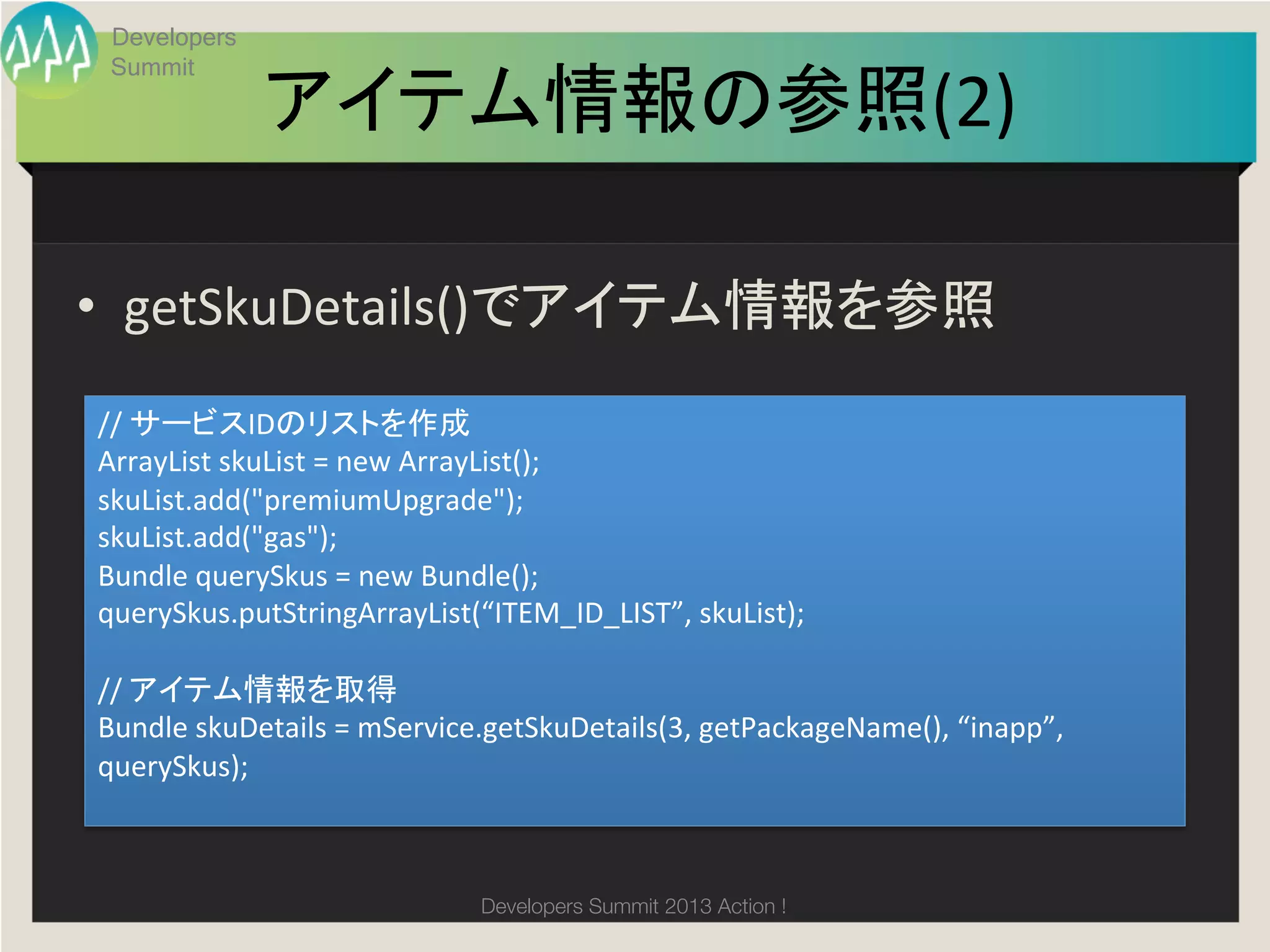 Developers
 Summit

               アイテム情報の参照(2)
                          	

•  getSkuDetails()でアイテム情報を参照	
//	
  サービスIDのリストを作成	
  
ArrayList	
  skuList	
  =	
  new	
  ArrayList();	
  
skuList.add("premiumUpgrade");	
  
skuList.add("gas");	
  
Bundle	
  querySkus	
  =	
  new	
  Bundle();	
  
querySkus.putStringArrayList(“ITEM_ID_LIST”,	
  skuList);	
  
	
  
//	
  アイテム情報を取得	
  
Bundle	
  skuDetails	
  =	
  mService.getSkuDetails(3,	
  getPackageName(),	
  “inapp”,	
  
querySkus);	



                                   Developers Summit 2013 Action ! 
 