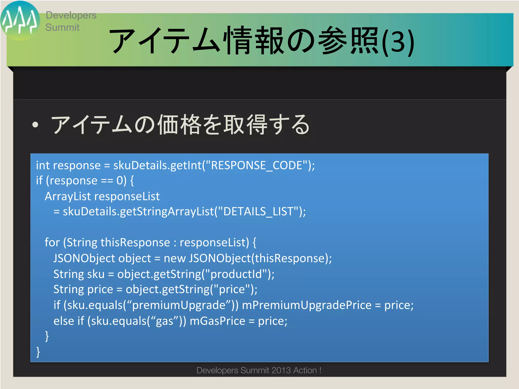 Developers
  Summit

                   アイテム情報の参照(3)
                              	

•  アイテムの価格を取得する	
int	
  response	
  =	
  skuDetails.getInt("RESPONSE_CODE");	
  
if	
  (response	
  ==	
  0)	
  {	
  
	
  	
  	
  ArrayList	
  responseList	
  	
  
	
  	
  	
  	
  	
  	
  =	
  skuDetails.getStringArrayList("DETAILS_LIST");	
  
	
  	
  	
  	
  
	
  	
  	
  for	
  (String	
  thisResponse	
  :	
  responseList)	
  {	
  
	
  	
  	
  	
  	
  	
  JSONObject	
  object	
  =	
  new	
  JSONObject(thisResponse);	
  
	
  	
  	
  	
  	
  	
  String	
  sku	
  =	
  object.getString("productId");	
  
	
  	
  	
  	
  	
  	
  String	
  price	
  =	
  object.getString("price");	
  
	
  	
  	
  	
  	
  	
  if	
  (sku.equals(“premiumUpgrade”))	
  mPremiumUpgradePrice	
  =	
  price;	
  
	
  	
  	
  	
  	
  	
  else	
  if	
  (sku.equals(“gas”))	
  mGasPrice	
  =	
  price;	
  
	
  	
  	
  }	
  
}	
                                           Developers Summit 2013 Action ! 
 