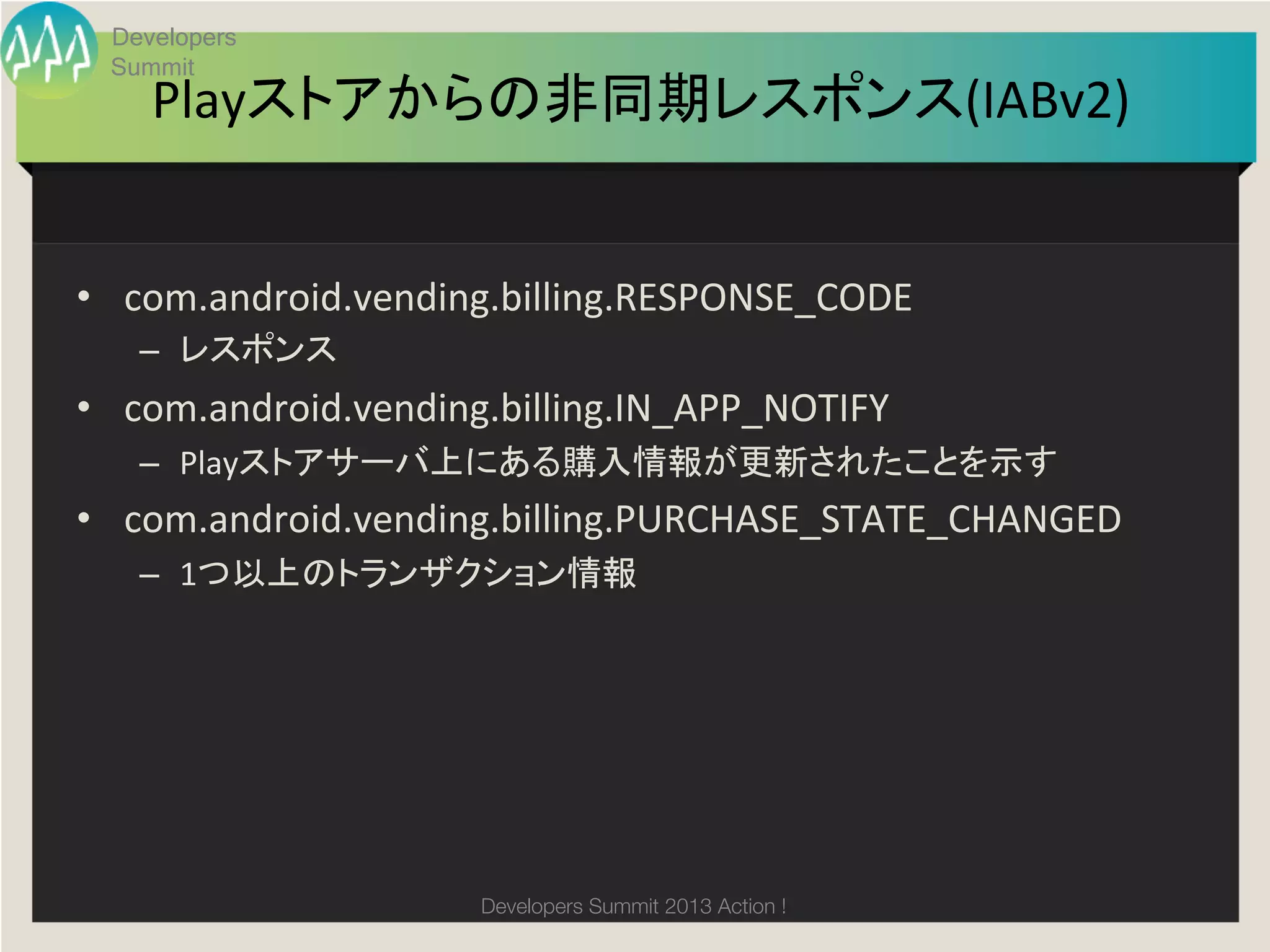 Developers
  Summit
     Playストアからの非同期レスポンス(IABv2)
                             	


•  com.android.vending.billing.RESPONSE_CODE	
  
    –  レスポンス	
  
•  com.android.vending.billing.IN_APP_NOTIFY	
  
    –  Playストアサーバ上にある購入情報が更新されたことを示す	
  
•  com.android.vending.billing.PURCHASE_STATE_CHANGED	
  
    –  1つ以上のトランザクション情報	




                       Developers Summit 2013 Action ! 
 