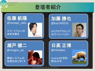 Developers
Summit
                 登壇者紹介

佐藤 航陽                                加藤 勝也
@metaps_sato                         @kacchi0516

スマートフォンの                             iOSプログラミング
未来を創る                                のスペシャリスト



瀬戸 健二                                日高 正博
@rongon_xp                           @mhidaka

課金システムの                              Android大百科
地雷を知り尽くす                             野生の羊

               Developers Summit 2013 Action !
 
