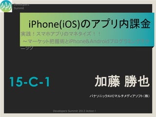 Developers
Summit




         iPhone(iOS)のアプリ内課金
    実践！スマホアプリのマネタイズ！！
    ～マーケット把握術とiPhone&Androidプログラミングテク
    ニック




15-C-1                                    加藤 勝也
                                       パナソニックAVCマルチメディアソフト（株）



             Developers Summit 2013 Action !
 