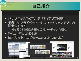 Developers
 Summit
                    自己紹介

• パナソニックAVCマルチメディアソフト(株)
• 業務でもプライベートでもスマートフォンアプリの
  開発してます
   – でも元（？）組込み屋なのでハードも少々嗜む
• Twitter @kacchi0516
• 個人サイト http://www.crossbridge.biz/




              Developers Summit 2013 Action !   2
 