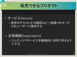 Developers
 Summit
              販売できるプロダクト

• サービス(Service)
   – 音声のテキスト化や翻訳など一度限りのサービ
     スをユーザーに提供する


• 定期購読(Subscription)
    – コンテンツやサービスを継続的に利用できるよう
      にする


               Developers Summit 2013 Action !   5
 