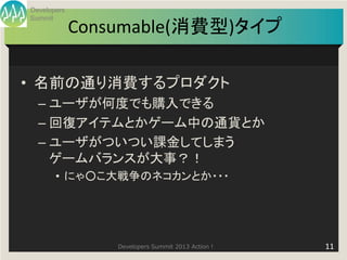 Developers
Summit
             Consumable(消費型)タイプ

• 名前の通り消費するプロダクト
  – ユーザが何度でも購入できる
  – 回復アイテムとかゲーム中の通貨とか
  – ユーザがついつい課金してしまう
    ゲームバランスが大事？！
       • にゃ○こ大戦争のネコカンとか・・・




                 Developers Summit 2013 Action !   11
 