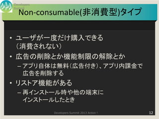 Developers
Summit
  Non-consumable(非消費型)タイプ

• ユーザが一度だけ購入できる
  （消費されない）
• 広告の削除とか機能制限の解除とか
  – アプリ自体は無料（広告付き）、アプリ内課金で
    広告を削除する
• リストア機能がある
  – 再インストール時や他の端末に
    インストールしたとき
             Developers Summit 2013 Action !   12
 