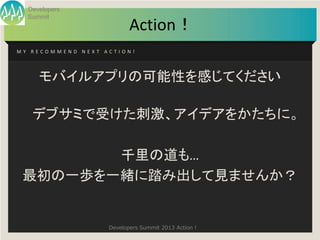 Developers
  Summit
                          Action！
MY RECOMMEND NEXT ACTION!




     モバイルアプリの可能性を感じてください

   デブサミで受けた刺激、アイデアをかたちに。

        千里の道も…
 最初の一歩を一緒に踏み出して見ませんか？


                   Developers Summit 2013 Action !
 