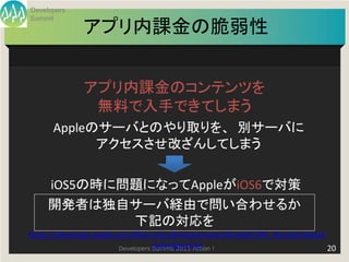 Developers
Summit
               アプリ内課金の脆弱性


               アプリ内課金のコンテンツを
                無料で入手できてしまう
      Appleのサーバとのやり取りを、 別サーバに
            アクセスさせ改ざんしてしまう


     iOS5の時に問題になってAppleがiOS6で対策
     開発者は独自サーバ経由で問い合わせるか
             下記の対応を
https://developer.apple.com/library/ios/#releasenotes/StoreKit/IAP_ReceiptValidati
                                    on/index.html
                         Developers Summit 2013 Action !                           20
 