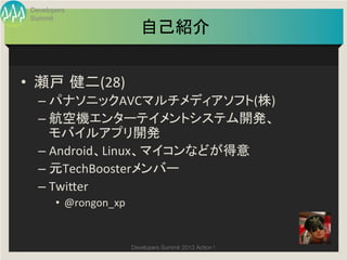 Developers
 Summit
                               自己紹介	


•  瀬戸 健二(28)	
  
   –  パナソニックAVCマルチメディアソフト(株)	
  
   –  航空機エンターテイメントシステム開発、	
  
      モバイルアプリ開発	
  
   –  Android、Linux、マイコンなどが得意	
  
   –  元TechBoosterメンバー	
  
   –  Twi9er	
  
        •  @rongon_xp	
  


                            Developers Summit 2013 Action ! 
 