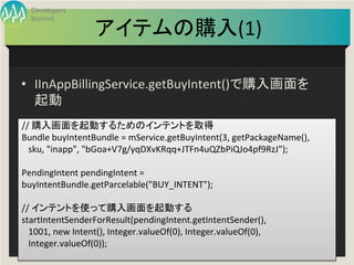 Developers
  Summit

                      アイテムの購入(1)
                               	

•  IInAppBillingService.getBuyIntent()で購入画面を
   起動	
	
  
//	
  購入画面を起動するためのインテントを取得	
  
Bundle	
  buyIntentBundle	
  =	
  mService.getBuyIntent(3,	
  getPackageName(),	
  
	
  	
  	
  sku,	
  "inapp",	
  "bGoa+V7g/yqDXvKRqq+JTFn4uQZbPiQJo4pf9RzJ");	
  
	
  
PendingIntent	
  pendingIntent	
  =	
  
buyIntentBundle.getParcelable("BUY_INTENT");	
  
	
  
//	
  インテントを使って購入画面を起動する	
  
startIntentSenderForResult(pendingIntent.getIntentSender(),	
  
	
  	
  	
  1001,	
  new	
  Intent(),	
  Integer.valueOf(0),	
  Integer.valueOf(0),	
  
	
  	
  	
  Integer.valueOf(0));	
  
                                               Developers Summit 2013 Action ! 
	
  
 