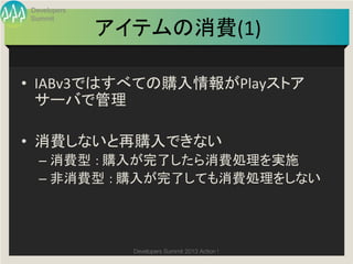 Developers
Summit

             アイテムの消費(1)	

•  IABv3ではすべての購入情報がPlayストア
   サーバで管理	
  

•  消費しないと再購入できない	
  –  消費型 :	
  購入が完了したら消費処理を実施	
  
  –  非消費型 :	
  購入が完了しても消費処理をしない	
  




               Developers Summit 2013 Action ! 
 
