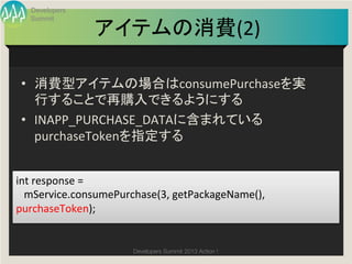 Developers
   Summit

                    アイテムの消費(2)
                             	

 •  消費型アイテムの場合はconsumePurchaseを実
    行することで再購入できるようにする	
  
 •  INAPP_PURCHASE_DATAに含まれている
    purchaseTokenを指定する	


int	
  response	
  =	
  	
  
	
  	
  	
  mService.consumePurchase(3,	
  getPackageName(),	
  
purchaseToken);	


                             Developers Summit 2013 Action ! 
 
