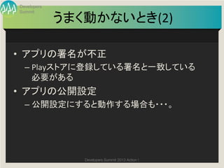 Developers
 Summit

              うまく動かないとき(2)
                         	

•  アプリの署名が不正	
  
   –  Playストアに登録している署名と一致している
      必要がある	
  
•  アプリの公開設定	
  
   –  公開設定にすると動作する場合も・・・。	




                 Developers Summit 2013 Action ! 
 