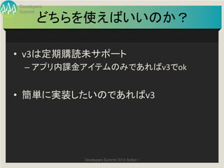 Developers
Summit

       どちらを使えばいいのか？	

•  v3は定期購読未サポート	
  
  –  アプリ内課金アイテムのみであればv3でok	
  


•  簡単に実装したいのであればv3	
  




             Developers Summit 2013 Action ! 
 