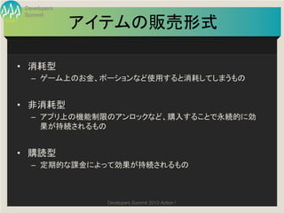 Developers
 Summit

              アイテムの販売形式
                      	

•  消耗型	
  
   –  ゲーム上のお金、ポーションなど使用すると消耗してしまうもの	
  


•  非消耗型	
  
   –  アプリ上の機能制限のアンロックなど、購入することで永続的に効
      果が持続されるもの	
  


•  購読型	
  
   –  定期的な課金によって効果が持続されるもの	



                Developers Summit 2013 Action ! 
 