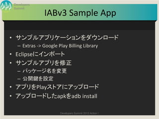 Developers


                       IABv3	
  Sample	
  App
 Summit

                                            	

•  サンプルアプリケーションをダウンロード	
  
   –  Extras	
  -­‐>	
  Google	
  Play	
  Billing	
  Library	
  
•  Eclipseにインポート	
  
•  サンプルアプリを修正	
  
   –  パッケージ名を変更	
  
   –  公開鍵を設定	
  
•  アプリをPlayストアにアップロード	
  
•  アップロードしたapkをadb	
  install	

                                  Developers Summit 2013 Action ! 
 
