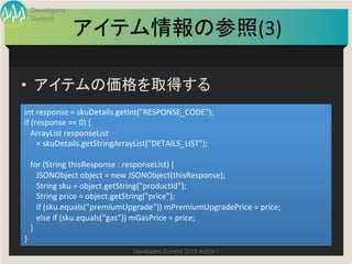 Developers
  Summit

                   アイテム情報の参照(3)
                              	

•  アイテムの価格を取得する	
int	
  response	
  =	
  skuDetails.getInt("RESPONSE_CODE");	
  
if	
  (response	
  ==	
  0)	
  {	
  
	
  	
  	
  ArrayList	
  responseList	
  	
  
	
  	
  	
  	
  	
  	
  =	
  skuDetails.getStringArrayList("DETAILS_LIST");	
  
	
  	
  	
  	
  
	
  	
  	
  for	
  (String	
  thisResponse	
  :	
  responseList)	
  {	
  
	
  	
  	
  	
  	
  	
  JSONObject	
  object	
  =	
  new	
  JSONObject(thisResponse);	
  
	
  	
  	
  	
  	
  	
  String	
  sku	
  =	
  object.getString("productId");	
  
	
  	
  	
  	
  	
  	
  String	
  price	
  =	
  object.getString("price");	
  
	
  	
  	
  	
  	
  	
  if	
  (sku.equals(“premiumUpgrade”))	
  mPremiumUpgradePrice	
  =	
  price;	
  
	
  	
  	
  	
  	
  	
  else	
  if	
  (sku.equals(“gas”))	
  mGasPrice	
  =	
  price;	
  
	
  	
  	
  }	
  
}	
                                           Developers Summit 2013 Action ! 
 