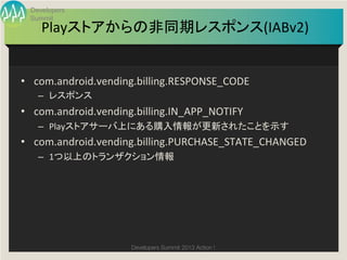 Developers
  Summit
     Playストアからの非同期レスポンス(IABv2)
                             	


•  com.android.vending.billing.RESPONSE_CODE	
  
    –  レスポンス	
  
•  com.android.vending.billing.IN_APP_NOTIFY	
  
    –  Playストアサーバ上にある購入情報が更新されたことを示す	
  
•  com.android.vending.billing.PURCHASE_STATE_CHANGED	
  
    –  1つ以上のトランザクション情報	




                       Developers Summit 2013 Action ! 
 