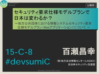 Developers
Summit                                                 公開用


     セキュリティ要求仕様モデルプランで
     日本は変わるか？
      ～地方公共団体における情報システムセキュリティ要求
       仕様モデルプラン（Webアプリケーション）について ～




15-C-8                                          百瀬昌幸
#devsumiC                              (財)地方自治情報センター(LASDEC)
                                             自治体セキュリティ支援室

              Developers Summit 2013 Action !
 