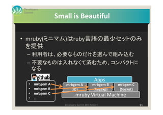 Developers
Summit
                  Small is Beautiful

• mruby(ミニマム)はruby言語の最少セットのみ
  を提供
  – 利用者は、必要なものだけを選んで組み込む
  – 不要なものは入れなくて済むため、コンパクトに
    なる

                                                Apps
   •   mrbgem A       mrbgem A                mrbgem B   mrbgem C
   •   mrbgem B         (IO)                  (Regexp)    (Socket)
   •   mrbgem C               mruby Virtual Machine
   •   …
                     Developers Summit 2013 Action !                 11
 