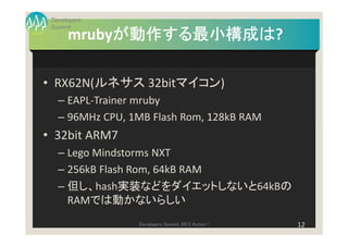 Developers
 Summit
           が動作する最小構成は?
           が動作する最小構成は
      mrubyが動作する最小構成は

• RX62N(ルネサス 32bitマイコン)
   – EAPL-Trainer mruby
   – 96MHz CPU, 1MB Flash Rom, 128kB RAM
• 32bit ARM7
   – Lego Mindstorms NXT
   – 256kB Flash Rom, 64kB RAM
   – 但し、hash実装などをダイエットしないと64kBの
     RAMでは動かないらしい
                 Developers Summit 2013 Action !   12
 