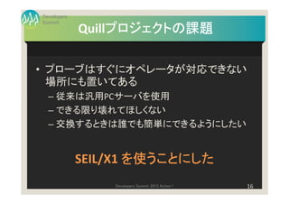 Developers
Summit
                  プロジェクトの課題
             Quillプロジェクトの課題

• プローブはすぐにオペレータが対応できない
  場所にも置いてある
  – 従来は汎用PCサーバを使用
  – できる限り壊れてほしくない
  – 交換するときは誰でも簡単にできるようにしたい


             SEIL/X1 を使うことにした
                 Developers Summit 2013 Action !   16
 
