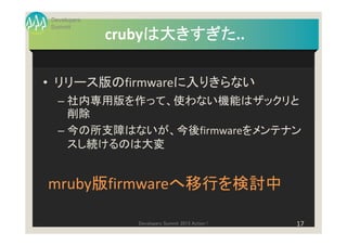 Developers
Summit
                  は大きすぎた..
                  は大きすぎた
             crubyは大きすぎた

• リリース版のfirmwareに入りきらない
  – 社内専用版を作って、使わない機能はザックリと
    削除
  – 今の所支障はないが、今後firmwareをメンテナン
    スし続けるのは大変


mruby版firmwareへ移行を検討中

                Developers Summit 2013 Action !   17
 