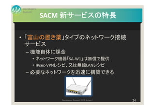 Developers
Summit
             SACM 新サービスの特長

• 「富山の置き薬」タイプのネットワーク接続
  サービス
  – 機能自体に課金
       • ネットワーク機器「SA-W1」は無償で提供
       • IPsec-VPNレシピ、又は無線LANレシピ
  – 必要なネットワークを迅速に構築できる




                Developers Summit 2013 Action !   24
 