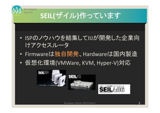 Developers
Summit
                  ザイル)作っています
             SEIL(ザイル 作っています
                  ザイル

• ISPのノウハウを結集してIIJが開発した企業向
  けアクセスルータ
• Firmwareは独自開発、Hardwareは国内製造
• 仮想化環境(VMWare, KVM, Hyper-V)対応




                 Developers Summit 2013 Action !   3
 