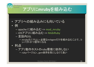 Developers
Summit
             アプリにmrubyを組み込む
             アプリに     を組み込む

• アプリへの組み込みにも向いている
• 例
  – apache に組み込む => mod_mruby
  – iOSアプリに組み込む => MobiRuby
  – 言語内DSL
       • mruby(ミニマム) + 必要なmrbgemだけを組み込むことで、コ
         ンパクトかつ堅牢になる
• 利点
  – アプリ動作ホストのruby環境に依存しない
       • rubyバージョン、gem依存を気にしなくて良い


                 Developers Summit 2013 Action !   31
 