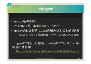Developers
Summit
                     mrbgem

• mruby版のGEM
• 2012年12月、本家にコミットされた
• mrubyのビルド時にGEMを組み込むことができる
  – rubyスクリプト、C言語のコードどちらも組み込み可能


mrbgemに対応した以後、mrubyのエコシステムが
急速に進化中
 https://github.com/mruby/mruby/wiki/Related-Projects

                  Developers Summit 2013 Action !   32
 