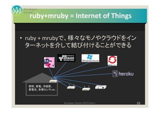Developers
Summit
    ruby+mruby = Internet of Things

• ruby + mrubyで、様々なモノやクラウドをイン
  ターネットを介して結び付けることができる




   照明、家電、冷暖房、
   蓄電池、各種センサ,etc.



                    Developers Summit 2013 Action !   33
 